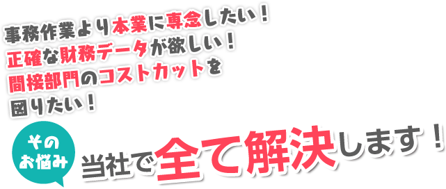 事務作業より本業に専念したい! 正確な財務データが欲しい! 間接部門のコストカットを図りたい! そのお悩み当社で全て解決します!